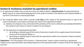 Section 8: Insolvency resolution by operational creditor.
1) An operational creditor may, on the occurrence of a default, deliver a demand notice of unpaid operational
debtor copy of an invoice demanding payment of the amount involved in the default to the corporate debtor in
such form and manner as may be prescribed.
2) The corporate debtor shall, within a period of ten days of the receipt of the demand notice or copy of the
invoice mentioned in sub-section (1) bring to the notice of the operational creditor—
a) existence of a dispute, if any, and record of the pendency of the suit or arbitration proceedings filed before
the receipt of such notice or invoice in relation to such dispute;
b) the repayment of unpaid operational debt—
i. by sending an attested copy of the record of electronic transfer of the unpaid amount from the bank
account of the corporate debtor; or
ii. by sending an attested copy of record that the operational creditor has encashed a cheque issued by
the corporate debtor.
Explanation.—For the purposes of this section, a "demand notice" means a notice served by an operational
creditor to the corporate debtor demanding repayment of the operational debt in respect of which the default has
occurred
CIRP by Operational Creditors
16
 