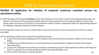 Section 9: Application for initiation of corporate insolvency resolution process by
operational creditor.
(1) After the expiry of the period of 10 days from the date of delivery of the notice or invoice demanding payment under sub-
section (1) of section 8, if the operational creditor does not receive payment from the corporate debtor or notice of the
dispute under sub-section (2) of section 8, the operational creditor may file an application before the Adjudicating Authority
for initiating a corporate insolvency resolution process.
(2) The application under sub-section (1) shall be filed in such form and manner and accompanied with such fee as may be
prescribed.
(3) The operational creditor shall, along with the application furnish—
a) a copy of the invoice demanding payment or demand notice delivered by the operational creditor to the corporate
debtor;
b) an affidavit to the effect that there is no notice given by the corporate debtor relating to a dispute of the unpaid
operational debt;
c) a copy of the certificate from the financial institutions maintaining accounts of the operational creditor confirming that
there is no payment of an unpaid operational debt by the corporate debtor; and
d) (d) such other information as may be specified.
CIRP by Operational Creditors
17
 