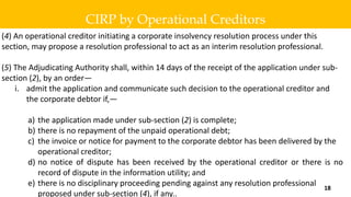 (4) An operational creditor initiating a corporate insolvency resolution process under this
section, may propose a resolution professional to act as an interim resolution professional.
(5) The Adjudicating Authority shall, within 14 days of the receipt of the application under sub-
section (2), by an order—
i. admit the application and communicate such decision to the operational creditor and
the corporate debtor if,—
a) the application made under sub-section (2) is complete;
b) there is no repayment of the unpaid operational debt;
c) the invoice or notice for payment to the corporate debtor has been delivered by the
operational creditor;
d) no notice of dispute has been received by the operational creditor or there is no
record of dispute in the information utility; and
e) there is no disciplinary proceeding pending against any resolution professional
proposed under sub-section (4), if any..
CIRP by Operational Creditors
18
 
