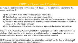 (ii) reject the application and communicate such decision to the operational creditor and the
corporate debtor, if—
a) the application made under sub-section (2) is incomplete;
b) there has been repayment of the unpaid operational debt;
c) the creditor has not delivered the invoice or notice for payment to the corporate debtor;
d) notice of dispute has been received by the operational creditor or there is a record of
dispute in the information utility; or
e) any disciplinary proceeding is pending against any proposed resolution professional:
Provided that Adjudicating Authority, shall before rejecting an application under sub-clause (a)
of clause (ii) give a notice to the applicant to rectify the defect in his application within seven
days of the date of receipt of such notice from the adjudicating Authority.
(6) The corporate insolvency resolution process shall commence from the date of admission of
the application under sub-section (5) of this section.
CIRP by Operational Creditors
19
 