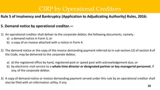 Rule 5 of Insolvency and Bankruptcy (Application to Adjudicating Authority) Rules, 2016:
5. Demand notice by operational creditor.—
1) An operational creditor shall deliver to the corporate debtor, the following documents, namely.-
a) a demand notice in Form 3; or
b) a copy of an invoice attached with a notice in Form 4.
2) The demand notice or the copy of the invoice demanding payment referred to in sub-section (2) of section 8 of
the Code, may be delivered to the corporate debtor,
a) at the registered office by hand, registered post or speed post with acknowledgement due; or
b) by electronic mail service to a whole time director or designated partner or key managerial personnel, if
any, of the corporate debtor.
3) A copy of demand notice or invoice demanding payment served under this rule by an operational creditor shall
also be filed with an information utility, if any.
CIRP by Operational Creditors
20
 