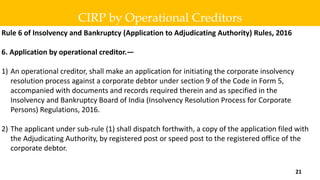 Rule 6 of Insolvency and Bankruptcy (Application to Adjudicating Authority) Rules, 2016
6. Application by operational creditor.—
1) An operational creditor, shall make an application for initiating the corporate insolvency
resolution process against a corporate debtor under section 9 of the Code in Form 5,
accompanied with documents and records required therein and as specified in the
Insolvency and Bankruptcy Board of India (Insolvency Resolution Process for Corporate
Persons) Regulations, 2016.
2) The applicant under sub-rule (1) shall dispatch forthwith, a copy of the application filed with
the Adjudicating Authority, by registered post or speed post to the registered office of the
corporate debtor.
CIRP by Operational Creditors
21
 