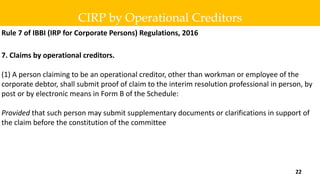 Rule 7 of IBBI (IRP for Corporate Persons) Regulations, 2016
7. Claims by operational creditors.
(1) A person claiming to be an operational creditor, other than workman or employee of the
corporate debtor, shall submit proof of claim to the interim resolution professional in person, by
post or by electronic means in Form B of the Schedule:
Provided that such person may submit supplementary documents or clarifications in support of
the claim before the constitution of the committee
CIRP by Operational Creditors
22
 