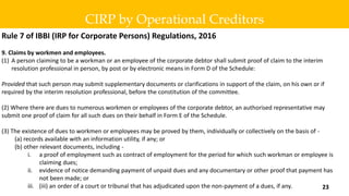 Rule 7 of IBBI (IRP for Corporate Persons) Regulations, 2016
9. Claims by workmen and employees.
(1) A person claiming to be a workman or an employee of the corporate debtor shall submit proof of claim to the interim
resolution professional in person, by post or by electronic means in Form D of the Schedule:
Provided that such person may submit supplementary documents or clarifications in support of the claim, on his own or if
required by the interim resolution professional, before the constitution of the committee.
(2) Where there are dues to numerous workmen or employees of the corporate debtor, an authorised representative may
submit one proof of claim for all such dues on their behalf in Form E of the Schedule.
(3) The existence of dues to workmen or employees may be proved by them, individually or collectively on the basis of -
(a) records available with an information utility, if any; or
(b) other relevant documents, including -
i. a proof of employment such as contract of employment for the period for which such workman or employee is
claiming dues;
ii. evidence of notice demanding payment of unpaid dues and any documentary or other proof that payment has
not been made; or
iii. (iii) an order of a court or tribunal that has adjudicated upon the non-payment of a dues, if any.
CIRP by Operational Creditors
23
 