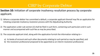 Section 10: Initiation of corporate insolvency resolution process by corporate
applicant.
1) Where a corporate debtor has committed a default, a corporate applicant thereof may file an application for
initiating corporate insolvency resolution process with the Adjudicating Authority.
2) The application under sub-section (1) shall be filed in such form, containing such particulars and in such
manner and accompanied with such fee as may be prescribed.
3) The corporate applicant shall, along with the application furnish the information relating to—
a) its books of account and such other documents relating to such period as may be specified; and
b) the resolution professional proposed to be appointed as an interim resolution professional.
CIRP by Corporate Debtor
25
 