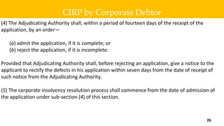 (4) The Adjudicating Authority shall, within a period of fourteen days of the receipt of the
application, by an order—
(a) admit the application, if it is complete; or
(b) reject the application, if it is incomplete:
Provided that Adjudicating Authority shall, before rejecting an application, give a notice to the
applicant to rectify the defects in his application within seven days from the date of receipt of
such notice from the Adjudicating Authority.
(5) The corporate insolvency resolution process shall commence from the date of admission of
the application under sub-section (4) of this section.
CIRP by Corporate Debtor
26
 