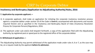 Insolvency and Bankruptcy (Application to Adjudicating Authority) Rules, 2016
7. Application by corporate applicant.—
1) A corporate applicant, shall make an application for initiating the corporate insolvency resolution process
against a corporate debtor under section 10 of the Code in Form 6, accompanied with documents and records
required therein and as specified in the Insolvency and Bankruptcy Board of India (Insolvency Resolution
Process for Corporate Persons) Regulations, 2016.
2) The applicant under sub-rule(1) shall dispatch forthwith, a copy of the application filed with the Adjudicating
Authority, by registered post or speed post to the registered office of the corporate debtor.
8. Withdrawal of application.—
The Adjudicating Authority may permit withdrawal of the application made under rules 4, 6 or 7, as the case may
be, on a request made by the applicant before its admission.
CIRP by Corporate Debtor
27
 