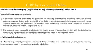 Insolvency and Bankruptcy (Application to Adjudicating Authority) Rules, 2016
7. Application by corporate applicant.—
1) A corporate applicant, shall make an application for initiating the corporate insolvency resolution process
against a corporate debtor under section 10 of the Code in Form 6, accompanied with documents and records
required therein and as specified in the Insolvency and Bankruptcy Board of India (Insolvency Resolution
Process for Corporate Persons) Regulations, 2016.
2) The applicant under sub-rule(1) shall dispatch forthwith, a copy of the application filed with the Adjudicating
Authority, by registered post or speed post to the registered office of the corporate debtor.
8. Withdrawal of application.—
The Adjudicating Authority may permit withdrawal of the application made under rules 4, 6 or 7, as the case may
be, on a request made by the applicant before its admission.
CIRP by Corporate Debtor
28
 