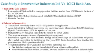  Facts of the Case in brief:
 Innoventive (CD) defaulted in in repayment of facilities availed from ICICI Bank to the tune of
Rs. 101.92 Crores
 ICICI Bank (FC) filed application u/s. 7 with NCLT Mumbai for initiation of CIRP
 Financial Creditor
Defense by Innoventive:
 Tribunal not served any notice to CD – CD joined in the application
 As on date of filing Debts of Innoventive was suspended under Maharashtra Relief Undertaking
(Special Provisions) Act, 1958 for a period of one year
 Maharashtra Govt has given subsidy to the tune of Rs. 115.36 Crores
 This suspense was as a measure of preventing unemployment
 Innoventive argued that since Industry, Energy and Labour Dept. of Maharashtra has passed
above relief suspending its liabilities for One year, ICICI Bank should not have invoked this
provisions and filed a petition under IBC
 To substantiate their case, Counsel of Innoventive submitted that
 Sec 4 of above act provides for Non-obstante Clause with overriding effect.
 Non-obstante clause in Section 238 of IBC, 2016 and in above Act operates in different fields.
Case Study 1: Innoventive Industries Ltd Vs ICICI Bank Anr.
31
 