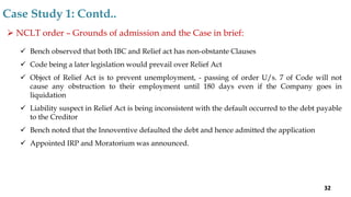  NCLT order – Grounds of admission and the Case in brief:
 Bench observed that both IBC and Relief act has non-obstante Clauses
 Code being a later legislation would prevail over Relief Act
 Object of Relief Act is to prevent unemployment, - passing of order U/s. 7 of Code will not
cause any obstruction to their employment until 180 days even if the Company goes in
liquidation
 Liability suspect in Relief Act is being inconsistent with the default occurred to the debt payable
to the Creditor
 Bench noted that the Innoventive defaulted the debt and hence admitted the application
 Appointed IRP and Moratorium was announced.
Case Study 1: Contd..
32
 