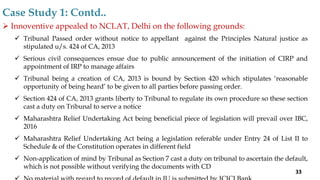  Innoventive appealed to NCLAT, Delhi on the following grounds:
 Tribunal Passed order without notice to appellant against the Principles Natural justice as
stipulated u/s. 424 of CA, 2013
 Serious civil consequences ensue due to public announcement of the initiation of CIRP and
appointment of IRP to manage affairs
 Tribunal being a creation of CA, 2013 is bound by Section 420 which stipulates ‘reasonable
opportunity of being heard’ to be given to all parties before passing order.
 Section 424 of CA, 2013 grants liberty to Tribunal to regulate its own procedure so these section
cast a duty on Tribunal to serve a notice
 Maharashtra Relief Undertaking Act being beneficial piece of legislation will prevail over IBC,
2016
 Maharashtra Relief Undertaking Act being a legislation referable under Entry 24 of List II to
Schedule & of the Constitution operates in different field
 Non-application of mind by Tribunal as Section 7 cast a duty on tribunal to ascertain the default,
which is not possible without verifying the documents with CD
Case Study 1: Contd..
33
 