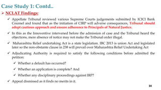  NCLAT Findings:
 Appellate Tribunal reviewed various Supreme Courts judgements submitted by ICICI Bank
Counsel and found that as the initiation of CIRP will adverse consequences, Tribunal should
adopt cautious approach and ensure adherence to Principals of Natural Justice.
 In this as the Innoventive intervened before the admission of case and the Tribunal heard the
objections, mere absence of notice may not make the Tribunal order illegal.
 Maharashtra Relief undertaking Act is a state legislation. IBC 2013 is union Act and legislated
later so the non-obstante clause in 238 will prevail over Maharashtra Relief Undertaking Act
 Adjudicating Authority is required to satisfy the following conditions before admitted the
petition:
 Whether a default has occurred?
 Whether an application is complete? And
 Whether any disciplinary proceedings against IRP?
 Appeal dismissed as it finds no merits in it.
Case Study 1: Contd..
34
 