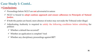 Conclusions:
 Proceedings before NCLT are not adversarial in nature
 NCLT is bound to adopt cautious approach and ensure adherence to Principals of Natural
Justice.
 If both the parties are heard, mere absence of notice may not make the Tribunal order illegal.
 Adjudicating Authority is required to satisfy the following conditions before admitting the
petition:
 Whether a default has occurred?
 Whether an application is complete? And
 Whether any disciplinary proceedings against IRP?
Case Study 1: Contd..
35
 