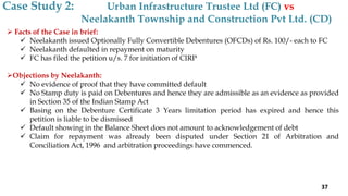  Facts of the Case in brief:
 Neelakanth issued Optionally Fully Convertible Debentures (OFCDs) of Rs. 100/- each to FC
 Neelakanth defaulted in repayment on maturity
 FC has filed the petition u/s. 7 for initiation of CIRP
Objections by Neelakanth:
 No evidence of proof that they have committed default
 No Stamp duty is paid on Debentures and hence they are admissible as an evidence as provided
in Section 35 of the Indian Stamp Act
 Basing on the Debenture Certificate 3 Years limitation period has expired and hence this
petition is liable to be dismissed
 Default showing in the Balance Sheet does not amount to acknowledgement of debt
 Claim for repayment was already been disputed under Section 21 of Arbitration and
Conciliation Act, 1996 and arbitration proceedings have commenced.
Case Study 2: Urban Infrastructure Trustee Ltd (FC) vs
Neelakanth Township and Construction Pvt Ltd. (CD)
37
 