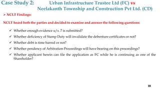  NCLT Findings:
NCLT heard both the parties and decided to examine and answer the following questions:
 Whether enough evidence u/s. 7 is submitted?
 Whether deficiency of Stamp Duty will invalidate the debenture certificates or not?
 Whether debt is time barred or not?
 Whether pendency of Arbitration Proceedings will have bearing on this proceedings?
 Whether applicant herein can file the application as FC while he is continuing as one of the
Shareholder?
Case Study 2: Urban Infrastructure Trustee Ltd (FC) vs
Neelakanth Township and Construction Pvt Ltd. (CD)
38
 