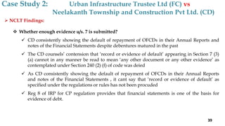  NCLT Findings:
 Whether enough evidence u/s. 7 is submitted?
 CD consistently showing the default of repayment of OFCDs in their Annual Reports and
notes of the Financial Statements despite debentures matured in the past
 The CD counsels’ contension that ‘record or evidence of default’ appearing in Section 7 (3)
(a) cannot in any manner be read to mean ‘any other document or any other evidence’ as
contemplated under Section 240 (2) (f) of code was deied
 As CD consistently showing the default of repayment of OFCDs in their Annual Reports
and notes of the Financial Statements , it cant say that ‘record or evidence of default’ as
specified under the regulations or rules has not been procuded
 Reg 8 of IRP for CP regulation provides that financial statements is one of the basis for
evidence of debt.
Case Study 2: Urban Infrastructure Trustee Ltd (FC) vs
Neelakanth Township and Construction Pvt Ltd. (CD)
39
 