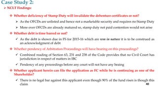  NCLT Findings:
 Whether deficiency of Stamp Duty will invalidate the debenture certificates or not?
 As the OFCDs are unlisted and hence not a marketable security and requires no Stamp Duty
 More over OFCDs are already matured so, stamp duty not paid contention would not arise
 Whether debt is time barred or not?
 As the debt is shown due in FS for 2015-16 which are rem in nature it is to be construed as
an acknowledgment of debt
 Whether pendency of Arbitration Proceedings will have bearing on this proceedings?
 Combined reading of Section 63, 231 and 238 of the Code provides that no Civil Court has
jurisdiction in respect of matters in IBC
 Pendency of any proceedings before any court will not have any beaing
 Whether applicant herein can file the application as FC while he is continuing as one of the
Shareholder?
 There is no legal bar against this applicant even though 90% of the fund risen is though this
claim
Case Study 2:
40
 