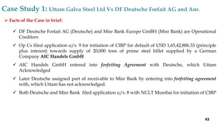  Facts of the Case in brief:
 DF Deutsche Fortait AG (Deutsche) and Misr Bank Europe GmBH (Misr Bank) are Operational
Creditors
 Op Cs filed application u/s. 9 for initiation of CIRP for default of USD 1,65,42,886.33 (principle
plus interest) towards supply of 20,000 tons of prime steel billet supplied by a German
Company AIC Handels GmbH
 AIC Handels GmbH entered into forfeiting Agreement with Deutsche, which Uttam
Acknowledged
 Later Deutsche assigned part of receivable to Misr Bank by entering into forfeiting agreement
with, which Uttam has not acknowledged.
 Both Deutsche and Misr Bank filed application u/s. 8 with NCLT Mumbai for initiation of CIRP
Case Study 1: Uttam Galva Steel Ltd Vs DF Deutsche Forfait AG and Anr.
43
 