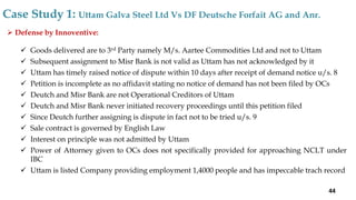  Defense by Innoventive:
 Goods delivered are to 3rd Party namely M/s. Aartee Commodities Ltd and not to Uttam
 Subsequent assignment to Misr Bank is not valid as Uttam has not acknowledged by it
 Uttam has timely raised notice of dispute within 10 days after receipt of demand notice u/s. 8
 Petition is incomplete as no affidavit stating no notice of demand has not been filed by OCs
 Deutch and Misr Bank are not Operational Creditors of Uttam
 Deutch and Misr Bank never initiated recovery proceedings until this petition filed
 Since Deutch further assigning is dispute in fact not to be tried u/s. 9
 Sale contract is governed by English Law
 Interest on principle was not admitted by Uttam
 Power of Attorney given to OCs does not specifically provided for approaching NCLT under
IBC
 Uttam is listed Company providing employment 1,4000 people and has impeccable trach record
Case Study 1: Uttam Galva Steel Ltd Vs DF Deutsche Forfait AG and Anr.
44
 