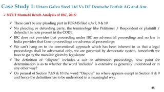  NCLT Mumabi Bench Analysis of IBC, 2016:
 There can’t be any pleading part in FORMS filed u/s 7, 9 & 10
 No pleading or defending party, the terminology like Petitioner / Respondent or plaintiff /
defendant is note present in the CODE
 IBC does not provides that proceeding under IBC are adversarial proceedings and no law in
India provides that Court proceedings are adversarial proceedings
 We can’t hang on to the conventional approach which has been inherent in us that a legal
proceedings shall be adversarial only, we are governed by democratic system, henceforth we
have to go by the mandate given by legislature
 The definition of “dispute” includes a suit or arbitration proceedings, now point for
determination is as to whether the word ‘includes” is extensive as generally understood or in
any other way?
 On perusal of Section 7,8,9 & 10 the word “Dispute” no where appears except in Section 8 & 9
and hence the definition has to be understood in a meaningful way.
Case Study 1: Uttam Galva Steel Ltd Vs DF Deutsche Forfait AG and Anr.
45
 