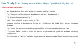  Facts of the Case in brief:
 Mr. Sanjay Kumar Ruia is a Charted Accountant and Op Creditor
 Op C has provided Professional Services and Advisory Services to C D
 OC defaulted in payment to Op C
 NCLT directed Op C to serve notice to C D
 Amount involved is Professional Fee of Rs. 2,29,345 and Rs. 38,44, 389/- toward Advisory
Services
 Op C claim that amount outstanding against CD is in the nature of Professional Fees
 “Operation Debt” means a claim in respect to provision of goods or services including
employment…
 The definition of “Service” includes the professional services rendered by Chartered Accountant
Case Study 2: Mr. Sankay Kumar Ruia vs Magna Opus Hospitality Pvt Ltd.
48
 