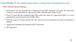  NCLT Mumbai Bench Findings:
 Professional services provided by a Chartered Accountant definitely fall under the expression
“Services” as incorporated in “Operational Debt” defined under Section 5 (21)
 Once it is held that the impugned debt falls within the ambit of “Operational Debt” it is to be
adjudicated under Section 8 and 9 of IBC, 2016
 After the expiry of 10 days period, Op C has not received any payment nor notice of existence of
dispute
 Application admitted and declared CIRP commenced
 IRP appointed
Case Study 2: Mr. Sankay Kumar Ruia vs Magna Opus Hospitality Pvt Ltd.
49
 