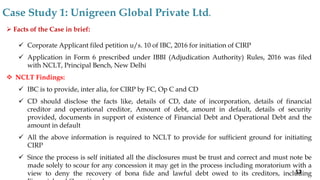  Facts of the Case in brief:
 Corporate Applicant filed petition u/s. 10 of IBC, 2016 for initiation of CIRP
 Application in Form 6 prescribed under IBBI (Adjudication Authority) Rules, 2016 was filed
with NCLT, Principal Bench, New Delhi
 NCLT Findings:
 IBC is to provide, inter alia, for CIRP by FC, Op C and CD
 CD should disclose the facts like, details of CD, date of incorporation, details of financial
creditor and operational creditor, Amount of debt, amount in default, details of security
provided, documents in support of existence of Financial Debt and Operational Debt and the
amount in default
 All the above information is required to NCLT to provide for sufficient ground for initiating
CIRP
 Since the process is self initiated all the disclosures must be trust and correct and must note be
made solely to scour for any concession it may get in the process including moratorium with a
view to deny the recovery of bona fide and lawful debt owed to its creditors, including
Case Study 1: Unigreen Global Private Ltd.
52
 
