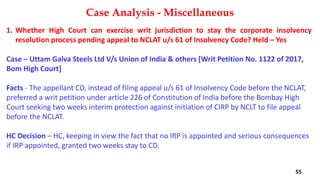 1. Whether High Court can exercise writ jurisdiction to stay the corporate insolvency
resolution process pending appeal to NCLAT u/s 61 of Insolvency Code? Held – Yes
Case – Uttam Galva Steels Ltd V/s Union of India & others [Writ Petition No. 1122 of 2017,
Bom High Court]
Facts ‐ The appellant CD, instead of filing appeal u/s 61 of Insolvency Code before the NCLAT,
preferred a writ petition under article 226 of Constitution of India before the Bombay High
Court seeking two weeks interim protection against initiation of CIRP by NCLT to file appeal
before the NCLAT.
HC Decision – HC, keeping in view the fact that no IRP is appointed and serious consequences
if IRP appointed, granted two weeks stay to CD.
Case Analysis - Miscellaneous
55
 
