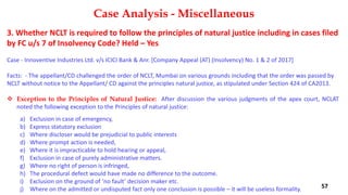 3. Whether NCLT is required to follow the principles of natural justice including in cases filed
by FC u/s 7 of Insolvency Code? Held – Yes
Case ‐ Innoventive Industries Ltd. v/s ICICI Bank & Anr. [Company Appeal (AT) (Insolvency) No. 1 & 2 of 2017]
Facts: ‐ The appellant/CD challenged the order of NCLT, Mumbai on various grounds including that the order was passed by
NCLT without notice to the Appellant/ CD against the principles natural justice, as stipulated under Section 424 of CA2013.
 Exception to the Principles of Natural Justice: After discussion the various judgments of the apex court, NCLAT
noted the following exception to the Principles of natural justice:
a) Exclusion in case of emergency,
b) Express statutory exclusion
c) Where discloser would be prejudicial to public interests
d) Where prompt action is needed,
e) Where it is impracticable to hold hearing or appeal,
f) Exclusion in case of purely administrative matters.
g) Where no right of person is infringed,
h) The procedural defect would have made no difference to the outcome.
i) Exclusion on the ground of ‘no fault’ decision maker etc.
j) Where on the admitted or undisputed fact only one conclusion is possible – it will be useless formality.
Case Analysis - Miscellaneous
57
 