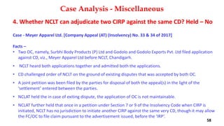 4. Whether NCLT can adjudicate two CIRP against the same CD? Held – No
Case ‐ Meyer Apparel Ltd. [Company Appeal (AT) (Insolvency) No. 33 & 34 of 2017]
Facts –
• Two OC, namely, Surbhi Body Products (P) Ltd and Godolo and Godolo Exports Pvt. Ltd filed application
against CD, viz., Meyer Apparel Ltd before NCLT, Chandigarh.
• NCLT heard both applications together and admitted both the applications.
• CD challenged order of NCLT on the ground of existing disputes that was accepted by both OC.
• A joint petition was been filed by the parties for disposal of both the appeal(s) in the light of the
‘settlement’ entered between the parties.
• NCLAT held the in case of exiting dispute, the application of OC is not maintainable.
• NCLAT further held that once in a petition under Section 7 or 9 of the Insolvency Code when CIRP is
initiated, NCLT has no jurisdiction to initiate another CIRP against the same very CD, though it may allow
the FC/OC to file claim pursuant to the advertisement issued, before the ‘IRP’.
Case Analysis - Miscellaneous
58
 