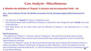 6. Whether the definition of ‘Dispute’ is inclusive and not exhaustive? Held – Yes
Case ‐ Kirusa Software Pvt Ltd. V/s Mobilox Innovations Pvt Ltd. [Company Appeal (AT) (Insolvency) 6 of
2017]
• The definition of “Dispute” has been a contentious issue.
• NCLT Mumbai Bench said the definition of Dispute as ‘exhaustive’ even though the word ‘include’ was used
in the definition.
• NCLT Delhi Bench, on the other hand, said the definition of Dispute is not exhaustive but is, in fact,
illustrative.
NCLAT Conclusion –
‐ The definition of "Dispute" is "inclusive" and not "exhaustive". The same has to be given wide meaning
provided it is relatable to the existence of the amount of the debt, quality of good or service or breach of a
representation or warranty.’
‐ Once the term “Dispute” is given its natural and ordinary meaning, upon reading of the Insolvency Code as a
whole, the width of “dispute” should cover all disputes on debt, default etc. and not be limited to only two
ways of disputing a demand made by OC, i.e. either by showing a record of pending suit or by showing a record
of a pending arbitration.
Case Analysis - Miscellaneous
59
 
