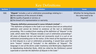 Key Definitions
6
Sections Definition Issues
5(6) “Dispute" includes a suit or arbitration proceedings relating to—
(a) the existence of the amount of debt;
(b) the quality of goods or service; or
(c) the breach of a representation or warranty
Whether for being dispute
the same need to be
litigated?
“Disputes definition pronounced in Lanco Infratech Limited"—
“The definition of dispute in the Code in an inclusive (and not an exhaustive)
definition and cannot be limited to existence of the Suit or Arbitration
proceeding. This is evident from reading of the definition of "dispute" in the
code, which states that "Dispute includes a suit or arbitration proceedings".
All cases of dispute do not and need not necessarily result in a suit or an
arbitration proceeding prior to the notice. If the intent of the legislature was
to limit dispute to a suit or arbitration proceeding, it would have used the
term "means" instead of "includes" in the definition of "dispute". The
language in one of the forms under Insolvency and Bankruptcy (Application
to Adjudicating Authority) Rules, 2016 (as relied by the Petitioner) cannot
supersede or override the definition of dispute in the Code.”
 