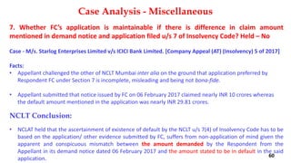 7. Whether FC’s application is maintainable if there is difference in claim amount
mentioned in demand notice and application filed u/s 7 of Insolvency Code? Held – No
Case ‐ M/s. Starlog Enterprises Limited v/s ICICI Bank Limited. [Company Appeal (AT) (Insolvency) 5 of 2017]
Facts:
• Appellant challenged the other of NCLT Mumbai inter alia on the ground that application preferred by
Respondent FC under Section 7 is incomplete, misleading and being not bona‐fide.
• Appellant submitted that notice issued by FC on 06 February 2017 claimed nearly INR 10 crores whereas
the default amount mentioned in the application was nearly INR 29.81 crores.
NCLT Conclusion:
• NCLAT held that the ascertainment of existence of default by the NCLT u/s 7(4) of Insolvency Code has to be
based on the application/ other evidence submitted by FC, suffers from non‐application of mind given the
apparent and conspicuous mismatch between the amount demanded by the Respondent from the
Appellant in its demand notice dated 06 February 2017 and the amount stated to be in default in the said
application.
Case Analysis - Miscellaneous
60
 