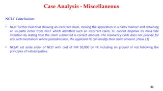 NCLT Conclusion:
• NCLT further held that showing an incorrect claim, moving the application in a hasty manner and obtaining
an ex‐parte order from NCLT which admitted such an incorrect claim, FC cannot disprove its mala fide
intention by stating that the claim submitted is correct amount. The Insolvency Code does not provide for
any such mechanism where postadmission, the applicant FC can modify their claim amount. [Para 21]
• NCLAT sat aside order of NCLT with cost of INR 50,000 on FC including on ground of not following the
principles of natural justice.
Case Analysis - Miscellaneous
61
 