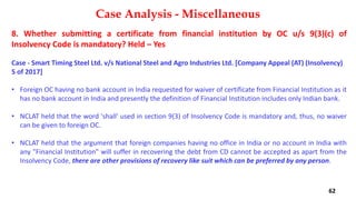 8. Whether submitting a certificate from financial institution by OC u/s 9(3)(c) of
Insolvency Code is mandatory? Held – Yes
Case ‐ Smart Timing Steel Ltd. v/s National Steel and Agro Industries Ltd. [Company Appeal (AT) (Insolvency)
5 of 2017]
• Foreign OC having no bank account in India requested for waiver of certificate from Financial Institution as it
has no bank account in India and presently the definition of Financial Institution includes only Indian bank.
• NCLAT held that the word 'shall' used in section 9(3) of Insolvency Code is mandatory and, thus, no waiver
can be given to foreign OC.
• NCLAT held that the argument that foreign companies having no office in India or no account in India with
any "Financial Institution" will suffer in recovering the debt from CD cannot be accepted as apart from the
Insolvency Code, there are other provisions of recovery like suit which can be preferred by any person.
Case Analysis - Miscellaneous
62
 