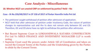 10. Whether NCLT can unwind CIRP on settlement by parties? Held – No
Case ‐ lA No.226/KB/2017 in CP 150 of 2017 of Parker Hannifin India Pvt Ltd
• The petitioner sought withdrawal of petition after admission of application.
• NCLT held that after admission of petition under Insolvency Code, the nature of petition
changes to representative suit and the lis does not remain only between OC and CD.
Therefore, OC and CD alone have no right to withdraw the petition after admission.
• But Recent Supreme Court in LOKHANDWALA KATARIA CONSTRUCTION
Pvt Ltd Vs NISUS FINANCE AND INVESTMENT MANAGERS LLP is worth
noting
• Supreme Court used the powers under Article 142 of Constitution and taken on
record the Consent Terms of the Parties and the Undertaking given by the Parties
to abide by the Consent Terms.
Case Analysis - Miscellaneous
64
 
