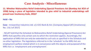 11. Whether Maharashtra Relief Undertaking (Special Provisions Act (Bombay Act XCVI of
1958) being a piece of legislation intended to give relief to industrial undertakings will
prevail over Insolvency Code, 2016?
Held – No
Case ‐ Innoventive Industries Ltd. v/s ICICI Bank & Anr. [Company Appeal (AT) (Insolvency)
No. 1 & 2 of 2017]
‐ NCLAT held that the Schedule to Maharashtra Relief Undertaking (Special Provisions) Act
(MRU Act) specifies only certain acts to which the restriction applies. Accordingly, the
application of MRU Act can only be extended to such acts as specified in the Schedule and
no other legislation. The legislations referred to in the ‘schedule’ to the MRU Act are
employment welfare related which is in consonance with the objects and purposed of the
MRU Act i.e. ‘employment and unemployment’.
Case Analysis - Miscellaneous
65
 