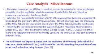 • ‐ The protection under the MRU Act, therefore, cannot be extended to other legislations
especially to union legislation which is subsequent to the MRU Act and related to
insolvency resolution i.e. Insolvency Code.
• ‐ In light of the non‐obstante provision u/s 238 of Insolvency Code (which is a subsequent
Union Law), the provisions of the Insolvency Code, 2016 shall prevail over the provisions
of the MRU Act and any instrument issued under the MRU Act including the notification.
• ‐ Following the law laid down by Hon’ble Supreme Court in “Yogendra Krishnan Jaiswal
[2016) 3 SCC 183]” and “Madras Petrochem Limited [(2016) 4, SCC 1]”, NCLAT held that
there is no repugnancy between Insolvency Code and the MRU Act as they both operate in
different fields.
• The Parliament has expressly stated that the provisions of Insolvency Code (which is a
later enactment to the MRU Act) shall have effect notwithstanding the provisions of any
other law for the time being in force. [Para 78]
Case Analysis - Miscellaneous
66
 