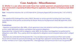 12. Whether in a case where Joint Lender Forum have reached agreement and granted permission to CD
prior consent of JLF is required by FC before filing of an application under section 7 of Insolvency Code 2016?
Held – No
Case ‐ Innoventive Industries Ltd. v/s ICICI Bank & Anr. [Company Appeal (AT) (Insolvency) No. 1 & 2 of 2017]
Facts:
‐ The appellant/CD challenged the order of NCLT, Mumbai on various grounds including that It was further
contended that all the parties are bound by the Master Restructuring Agreement dated 08 September 2014
(MRA).
Contentions:
‐ Appellant contended that, after MRA, a fresh agreement came into existence and the previous debts came to
an end. Under MRA both creditors and debtors had reciprocal obligations.
Respondent No. 1 failed to fulfil its obligation under MRA. On the other hand Appellant has performed his
obligations under MRA. Thus, a party which has defaulted its obligation cannot complaint about other’s alleged
default.
‐ Appellant also contended that Respondent No. 1 has not obtained permission/consent from Joint Lender
Forum (JLF) to initiate the present proceedings even though their application would adversely affect the loans
of other members of JLF. In fact, Respondent No. 1 had applied for such permission but it was not granted.
Case Analysis - Miscellaneous
67
 