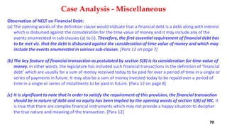 Observation of NCLT on Financial Debt:
(a) The opening words of the definition clause would indicate that a financial debt is a debt along with interest
which is disbursed against the consideration for the time value of money and it may include any of the
events enumerated in sub‐clauses (a) to (i). Therefore, the first essential requirement of financial debt has
to be met viz. that the debt is disbursed against the consideration of time value of money and which may
include the events enumerated in various sub‐clauses. [Para 12 on page 7]
(b) The key feature of financial transaction as postulated by section 5(8) is its consideration for time value of
money. In other words, the legislature has included such financial transactions in the definition of ‘financial
debt’ which are usually for a sum of money received today to be paid for over a period of time in a single or
series of payments in future. It may also be a sum of money invested today to be repaid over a period of
time in a single or series of instalments to be paid in future. [Para 12 on page 8]
(c) It is significant to note that in order to satisfy the requirement of this provision, the financial transaction
should be in nature of debt and no equity has been implied by the opening words of section 5(8) of IBC. It
is true that there are complex financial instruments which may not provide a happy situation to decipher
the true nature and meaning of the transaction. [Para 12]
Case Analysis - Miscellaneous
70
 