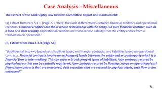 The Extract of the Bankruptcy Law Reforms Committee Report on Financial Debt:
(a) Extract from Para 5.2.1 (Page 77) ‘Here, the Code differentiates between financial creditors and operational
creditors. Financial creditors are those whose relationship with the entity is a pure financial contract, such as
a loan or a debt security. Operational creditors are those whose liability from the entity comes from a
transaction on operations.’
(b) Extract from Para 4.3.3 (Page 54)
“Liabilities fall into two broad sets: liabilities based on financial contracts, and liabilities based on operational
contracts. Financial contracts involve an exchange of funds between the entity and a counterparty which is a
financial firm or intermediary. This can cover a broad array of types of liabilities: loan contracts secured by
physical assets that can be centrally registered; loan contracts secured by floating charge on operational cash
flows; loan contracts that are unsecured; debt securities that are secured by physical assets, cash flow or are
unsecured.”
Case Analysis - Miscellaneous
71
 