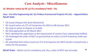 14. Whether notice by OC u/s 8 is mandatory? Held – Yes
Case ‐ Era Infra Engineering Ltd. V/s Prideco Commercial Projects Pvt Ltd. – Appeal before
NCLAT Delhi
• CD issued cheques that were dishonored.
• OC issued notice u/s 271 of Companies Act 2013 on 08 January 2017.
• No reply to notice or dispute as to debt.
• OC filed application on 01 March 2017.
• NCLT admitted the application as the requirement of section 9 are substantially fulfilled.
• CD challenged the order of NCLT on ground that no notice u/s 8 of Insolvency Code was
issued.
• OC submitted that notice issued u/s 271 of Companies Act 2013 should e treated to be a
notice for this purpose.
NCLAT Order – Notice u/s 8 is mandatory and, thus, order of NCLT was set aside.
Case Analysis - Miscellaneous
72
 