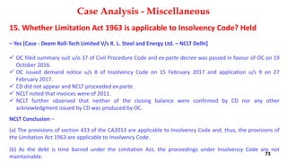 15. Whether Limitation Act 1963 is applicable to Insolvency Code? Held
– Yes [Case ‐ Deem Roll‐Tech Limited V/s R. L. Steel and Energy Ltd. – NCLT Delhi]
 OC filed summary suit u/o 37 of Civil Procedure Code and ex‐parte decree was passed in favour of OC on 19
October 2016.
 OC issued demand notice u/s 8 of Insolvency Code on 15 February 2017 and application u/s 9 on 27
February 2017.
 CD did not appear and NCLT proceeded ex‐parte.
 NCLT noted that invoices were of 2011.
 NCLT further observed that neither of the closing balance were confirmed by CD nor any other
acknowledgment issued by CD was produced by OC.
NCLT Conclusion –
(a) The provisions of section 433 of the CA2013 are applicable to Insolvency Code and, thus, the provisions of
the Limitation Act 1963 are applicable to Insolvency Code.
(b) As the debt is time barred under the Limitation Act, the proceedings under Insolvency Code are not
maintainable.
Case Analysis - Miscellaneous
73
 