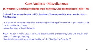 16. Whether FC can start proceedings under Insolvency Code pending dispute? Held – Yes
[Urban Infrastructure Trustee Ltd V/s Neelkanth Township and Constructions Pvt. Ltd. –
NCLT Mumbai]
‐ CD raised an objection that since arbitration proceedings have started as per section 21 of
the Arbitration Act, these
proceedings are not maintainable.
NCLT – As per sections 63, 231 and 238, the provisions of Insolvency Code will prevail over
other proceedings. Pending
dispute is irrelevant in case of application u/s 7 of Insolvency Code by FC.
Case Analysis - Miscellaneous
74
 