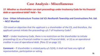 17. Whether as shareholder can start proceedings under Insolvency Code for his financial
debt or operational debt? Held – Yes
Case ‐ Urban Infrastructure Trustee Ltd V/s Neelkanth Township and Constructions Pvt. Ltd.
– NCLT Mumbai
‐CD raised an objection that the applicant is a shareholder of the CD, and therefore, the
applicant cannot initiate the proceedings u/s 7 of Insolvency Code?
NCLT – Under Insolvency Code, there is no restriction on the shareholder to initiate
proceedings (i) as a financial creditor in case of financial debt; or (ii) as an operational
creditor in case of operational debt. [Para 22 on page 11]
Comment – If shareholder is related party u/s 5(24), it shall not have any right of
representation, participation or voting
Case Analysis - Miscellaneous
75
 