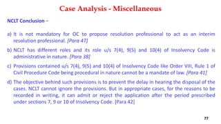 NCLT Conclusion –
a) It is not mandatory for OC to propose resolution professional to act as an interim
resolution professional. [Para 47]
b) NCLT has different roles and its role u/s 7(4), 9(5) and 10(4) of Insolvency Code is
administrative in nature. [Para 38]
c) Provisions contained u/s 7(4), 9(5) and 10(4) of Insolvency Code like Order VIII, Rule 1 of
Civil Procedure Code being procedural in nature cannot be a mandate of law. [Para 41]
d) The objective behind such provisions is to prevent the delay in hearing the disposal of the
cases. NCLT cannot ignore the provisions. But in appropriate cases, for the reasons to be
recorded in writing, it can admit or reject the application after the period prescribed
under sections 7, 9 or 10 of Insolvency Code. [Para 42]
Case Analysis - Miscellaneous
77
 