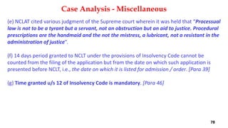 (e) NCLAT cited various judgment of the Supreme court wherein it was held that “Processual
law is not to be a tyrant but a servant, not an obstruction but an aid to justice. Procedural
prescriptions are the handmaid and the not the mistress, a lubricant, not a resistant in the
administration of justice”.
(f) 14 days period granted to NCLT under the provisions of Insolvency Code cannot be
counted from the filing of the application but from the date on which such application is
presented before NCLT, i.e., the date on which it is listed for admission / order. [Para 39]
(g) Time granted u/s 12 of Insolvency Code is mandatory. [Para 46]
Case Analysis - Miscellaneous
78
 
