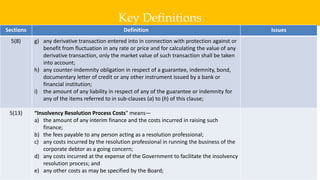 Key Definitions
8
Sections Definition Issues
5(8) g) any derivative transaction entered into in connection with protection against or
benefit from fluctuation in any rate or price and for calculating the value of any
derivative transaction, only the market value of such transaction shall be taken
into account;
h) any counter-indemnity obligation in respect of a guarantee, indemnity, bond,
documentary letter of credit or any other instrument issued by a bank or
financial institution;
i) the amount of any liability in respect of any of the guarantee or indemnity for
any of the items referred to in sub-clauses (a) to (h) of this clause;
5(13) “Insolvency Resolution Process Costs" means—
a) the amount of any interim finance and the costs incurred in raising such
finance;
b) the fees payable to any person acting as a resolution professional;
c) any costs incurred by the resolution professional in running the business of the
corporate debtor as a going concern;
d) any costs incurred at the expense of the Government to facilitate the insolvency
resolution process; and
e) any other costs as may be specified by the Board;
 