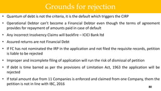 • Quantum of debt is not the criteria, it is the default which triggers the CIRP
• Operational Debtor can’t become a Financial Debtor even though the terms of agreement
provides for repayment of amounts paid in case of default
• Any incorrect Insolvency Claims will backfire – ICICI Bank ltd
• Assured returns are not Financial Debt
• If FC has not nominated the IRP in the application and not filed the requisite records, petition
is liable to be rejected
• Improper and incomplete filing of application will run the risk of dismissal of petition
• If debt is time barred as per the provisions of Limitation Act, 1963 the application will be
rejected
• If total amount due from 11 Companies is enforced and claimed from one Company, them the
petition is not in line with IBC, 2016
80
Grounds for rejection
 