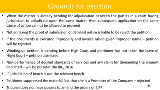 • When the matter is already pending for adjudication between the parties in a court having
jurisdiction to adjudicate upon the same matter, then subsequent application on the same
cause of action cannot be allowed to proceed
• Not annexing the proof of submission of demand notice is liable to be reject the petition
• If the documents is executed improperly and invoice raised given improper name – petition
will be rejected
• Winding-up petition is pending before High Court and petitioner has not taken the leave of
Hight Court – petition dismissed
• Non-performance of desired standards of services and any claim for demanding the amount
deducted – will be outsider the IBC, 2016
• If jurisdiction of bench is out the relevant bench
• Petitioner suppressed the material fact that she is a Promoter of the Company – rejected
• Tribunal does not have powers to amend the orders of BIFR
81
Grounds for rejection
 